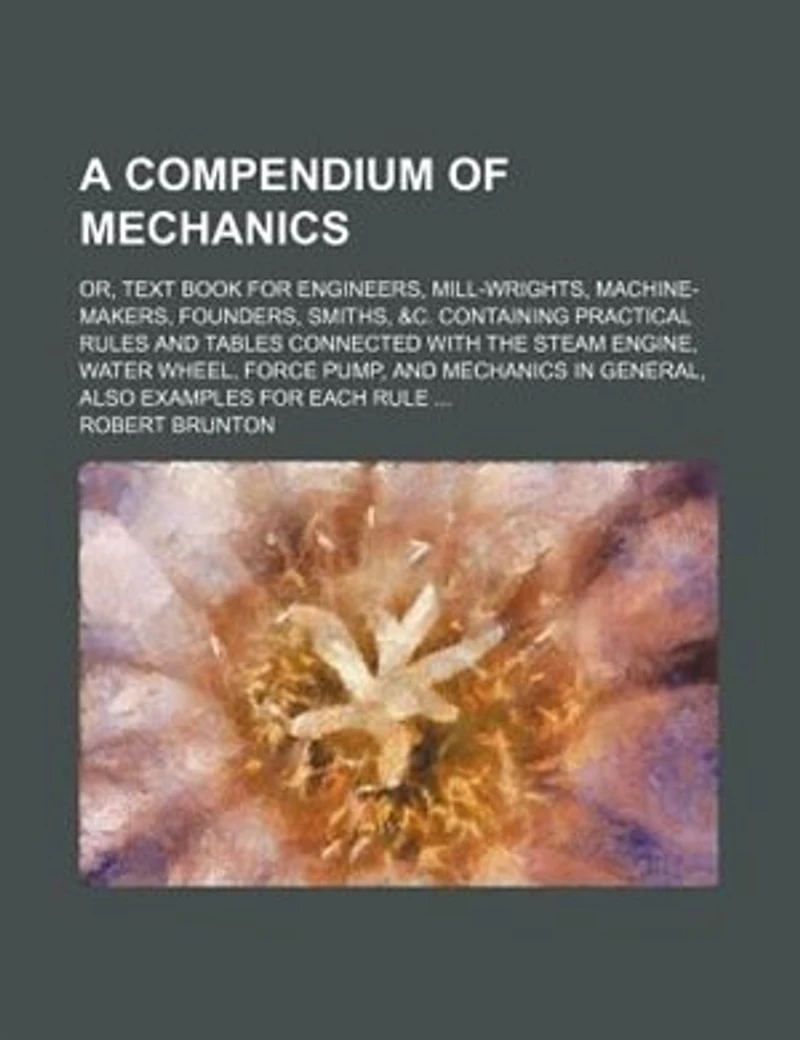 A compendium of mechanics; or, Text book for engineers, mill-wrights, machine-makers, founders, smiths, &c. containing practical rules and tables connected with the steam engine, water wheel, force pump, and mechanics in general, also examples for each ru