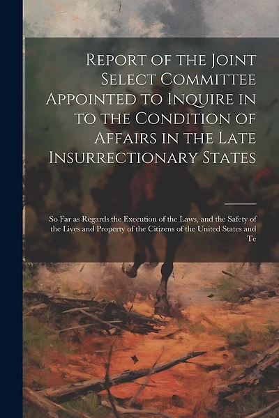Report of the Joint Select Committee Appointed to Inquire in to the Condition of Affairs in the Late Insurrectionary States: So far as Regards the Execution of the Laws, and the Safety of the Lives and Property of the Citizens of the United States and Te