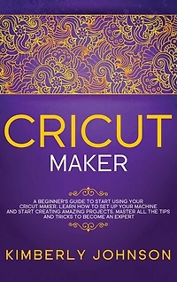Cricut Maker: A Beginner's Guide To Start Using Your Cricut Maker. Learn How To Set Up Your Machine And Start Cre