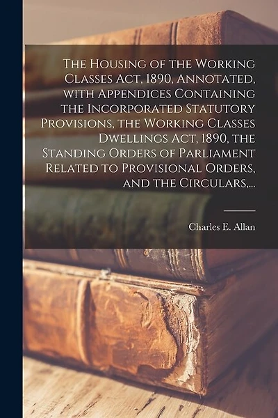 The Housing of the Working Classes Act, 1890, Annotated, With Appendices Containing the Incorporated Statutory Provisions, the Working Classes Dwellings Act, 1890, the Standing Orders of Parliament Related to Provisional Orders, and the Circulars, ...