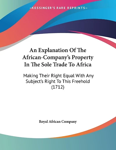 An Explanation Of The African-Company's Property In The Sole Trade To Africa: Making Their Right Equal With Any Subject's Right To This Freehold (1712)