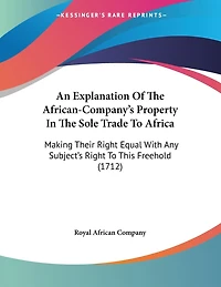 An Explanation Of The African-Company's Property In The Sole Trade To Africa: Making Their Right Equal With Any Subject's Right To This Freehold (1712)