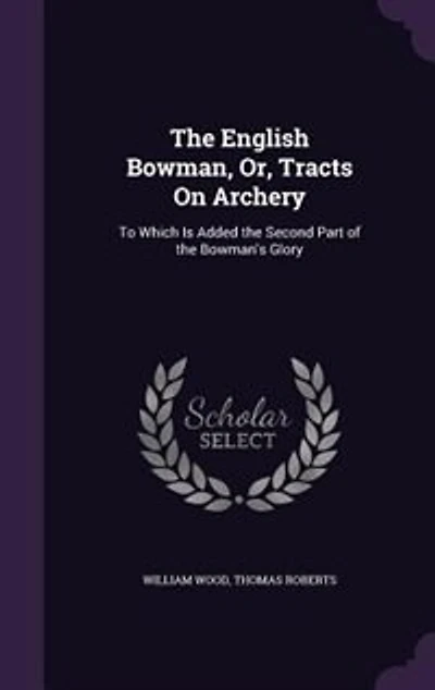 the English Bowman, or Tracts on Archery: To Which Is Added Second Part of Bowman's Glory (Classic Reprint)