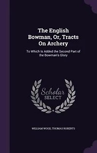 the English Bowman, or Tracts on Archery: To Which Is Added Second Part of Bowman's Glory (Classic Reprint)