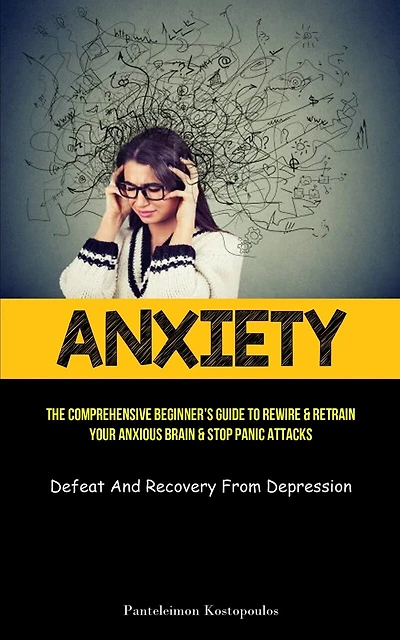 Anxiety: The Comprehensive Beginner's Guide To Rewire & Retrain Your Anxious Brain & Stop Panic Attacks (Defeat And Recovery From Depression)