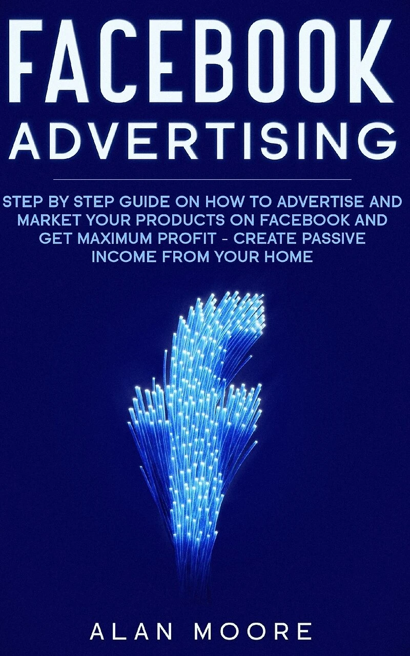 Facebook Advertising: Step by Step Guide on How to Advertise and Market Your Products on Facebook and Get Maximum Profit - Create Passive income from your home