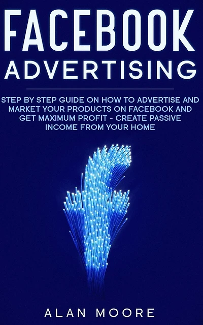 Facebook Advertising: Step by Step Guide on How to Advertise and Market Your Products on Facebook and Get Maximum Profit - Create Passive income from your home