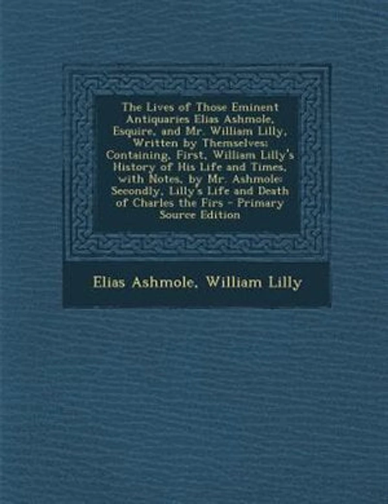 the Lives of Those Eminent Antiquaries Elias Ashmole, Esquire, and Mr. William Lilly, Written by Themselves; Containing, First, Lilly's History His Life Times, With Notes, Ashmole: Secondly, Death Charles Firs