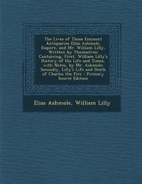 the Lives of Those Eminent Antiquaries Elias Ashmole, Esquire, and Mr. William Lilly, Written by Themselves; Containing, First, Lilly's History His Life Times, With Notes, Ashmole: Secondly, Death Charles Firs