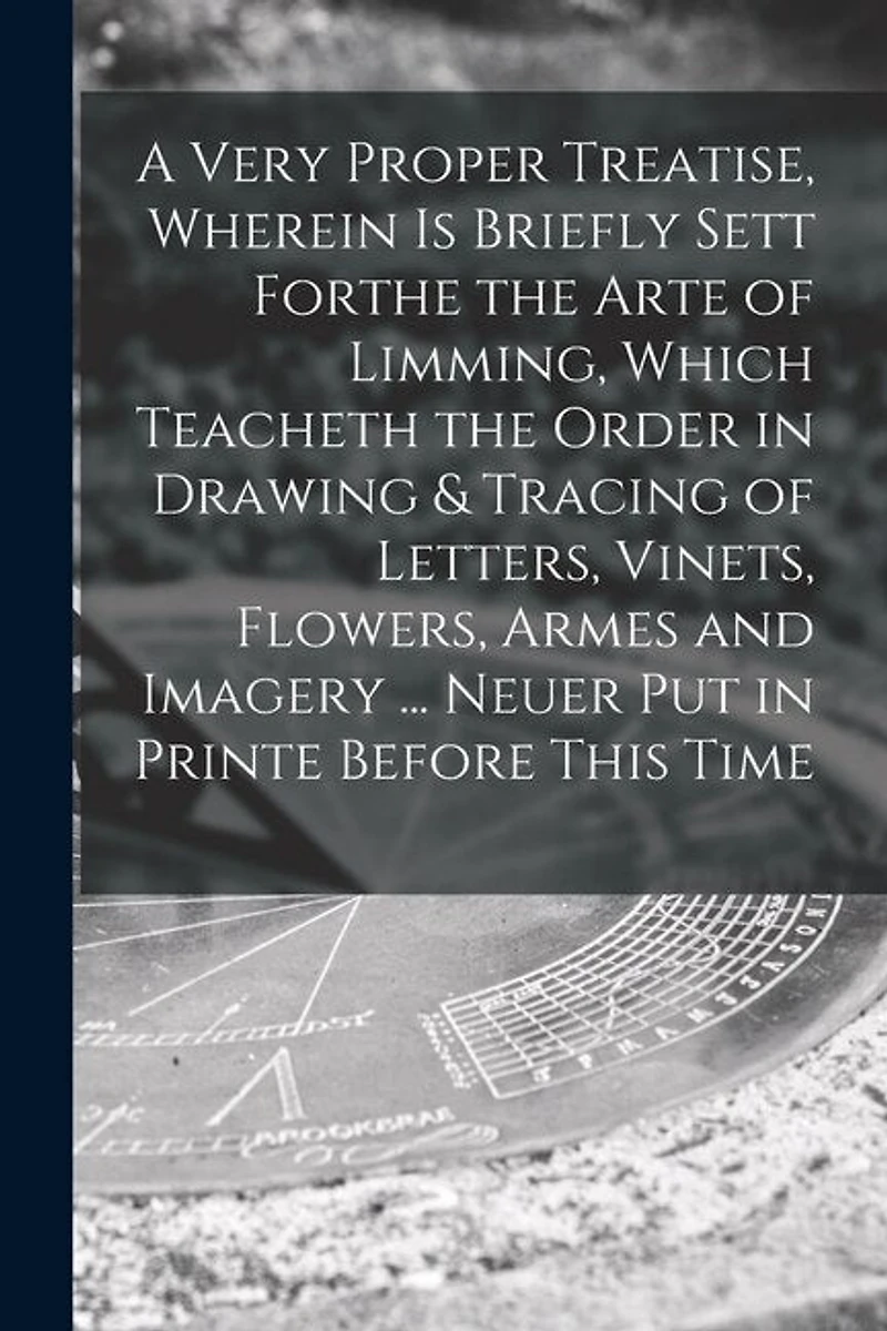 A Very Proper Treatise, Wherein is Briefly Sett Forthe the Arte of Limming, Which Teacheth the Order in Drawing & Tracing of Letters, Vinets, Flowers, Armes and Imagery ... Neuer Put in Printe Before This Time