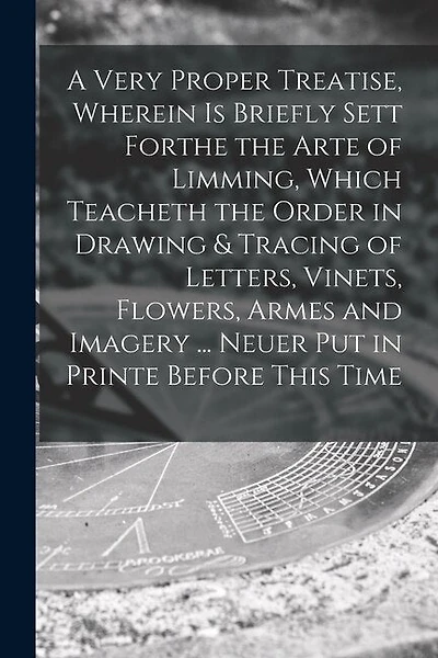 A Very Proper Treatise, Wherein is Briefly Sett Forthe the Arte of Limming, Which Teacheth the Order in Drawing & Tracing of Letters, Vinets, Flowers, Armes and Imagery ... Neuer Put in Printe Before This Time