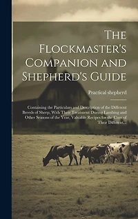 The Flockmaster's Companion and Shepherd's Guide: Containing the Particulars and Description of the Different Breeds of Sheep, With Their Treatment During Lambing and Other Seasons of the Year, Valuable Recipes for the Cure of Their Different...