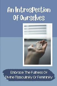 An Introspection Of Ourselves: Embrace The Fullness Of Divine Masculinity Or Femininity: Interplay Of Masculine And Feminine