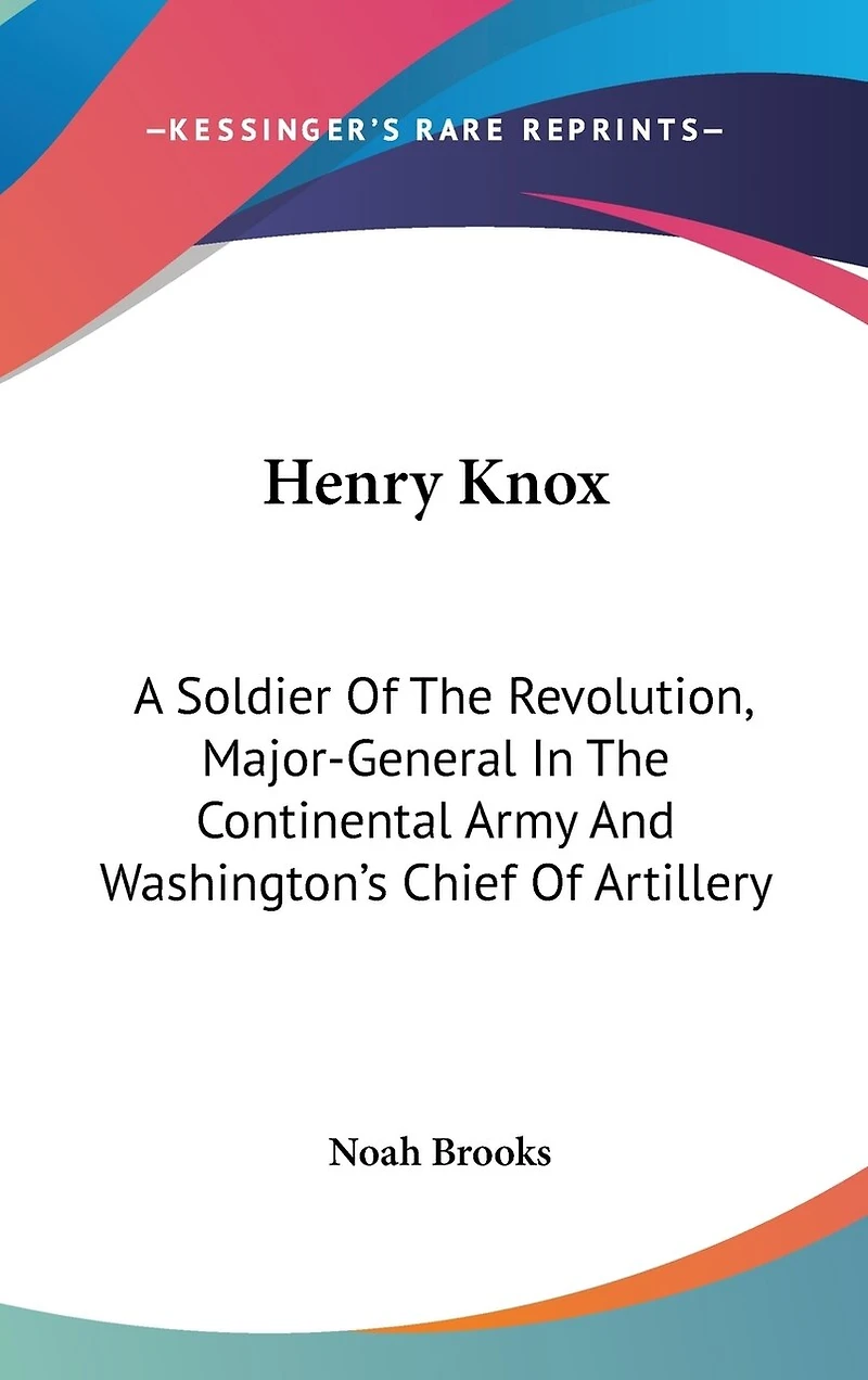 Henry Knox: A Soldier Of The Revolution, Major-General In The Continental Army And Washington's Chief Of Artillery