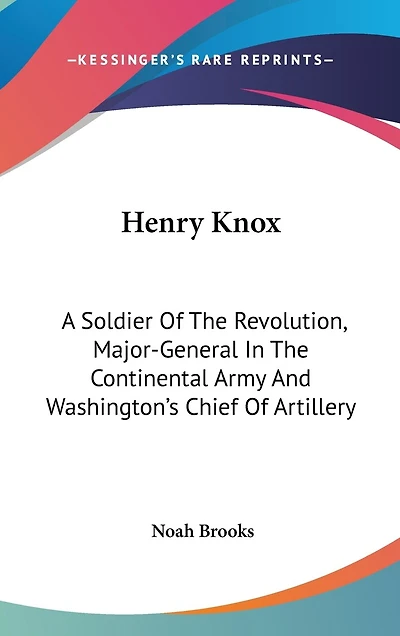 Henry Knox: A Soldier Of The Revolution, Major-General In The Continental Army And Washington's Chief Of Artillery