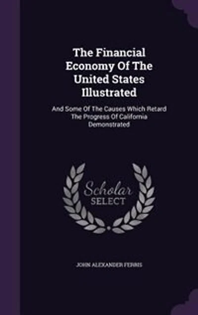 The Financial Economy Of The United States Illustrated: And Some Of The Causes Which Retard The Progress Of California Demonstrated