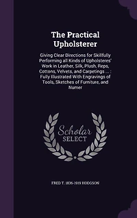 The Practical Upholsterer Giving Clear Directions for Skillfully Performing all Kinds of Upholsteres' Work: Leather, Silk, Plush, Reps, Cottons, Velvets, and Carpetings also Stuffing, Embossing, Welting, Covering Mattresses