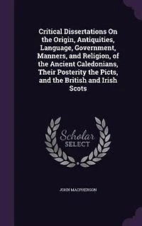 Critical Dissertations On the Origin, Antiquities, Language, Government, Manners, and Religion, of the Ancient Caledonians, Their Posterity the Picts