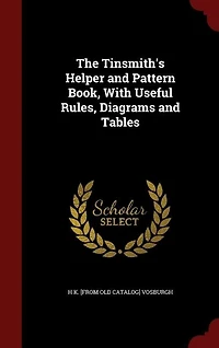 The Tinsmith's Helper and Pattern Book, With Useful Rules, Diagrams and Tables