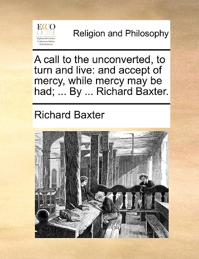 A Call To The Unconverted, To Turn And Live: And Accept Of Mercy, While Mercy May Be Had; ... By ... Richard Baxter.