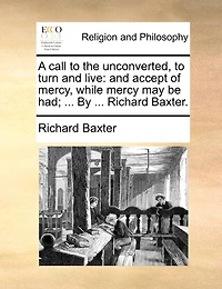 A Call To The Unconverted, To Turn And Live: And Accept Of Mercy, While Mercy May Be Had; ... By ... Richard Baxter.