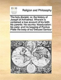 the Holy Disciple: Or, History of Joseph Arimathea. Wherein is Contained a True Account his Birth: Parents: Country: Hiseducation: Piety: and Begging Pontius Pilate Body our Blessed Saviour