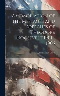 A Compilation of the Messages and Speeches of Theodore Roosevelt 1901
