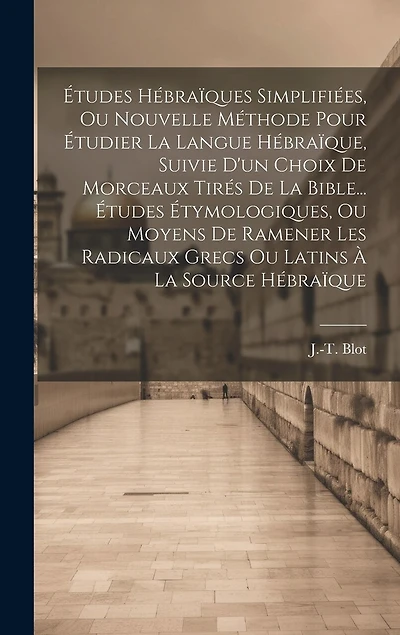 Études Hébraïques Simplifiées, Ou Nouvelle Méthode Pour Étudier La Langue Hébraïque, Suivie D'un Choix De Morceaux Tirés De La Bible... Études Étymologiques, Ou Moyens De Ramener Les Radicaux Grecs Ou Latins À La Source Hébraïque