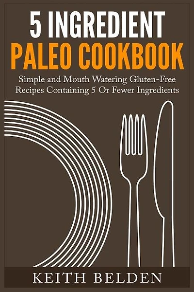 5 Ingredient Paleo Cookbook: Simple and Mouth Watering Gluten-Free Recipes Containing 5 Or Fewer Ingredients
