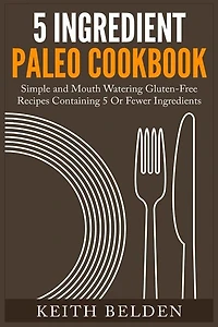 5 Ingredient Paleo Cookbook: Simple and Mouth Watering Gluten-Free Recipes Containing 5 Or Fewer Ingredients
