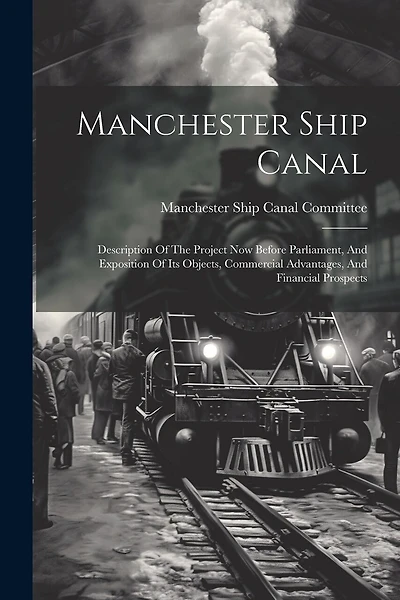 Manchester Ship Canal: Description Of The Project Now Before Parliament, And Exposition Of Its Objects, Commercial Advantages, And Financial Prospects