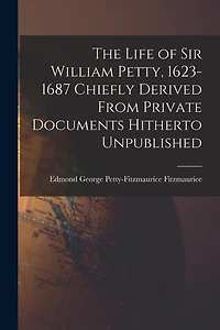 The Life of Sir William Petty, 1623-1687 Chiefly Derived From Private Documents Hitherto Unpublished