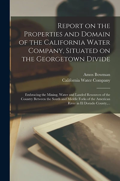 Report on the Properties and Domain of the California Water Company, Situated on the Georgetown Divide: Embracing the Mining, Water and Landed Resources of the Country Between the South and Middle Forks of the American River in El Dorado County
