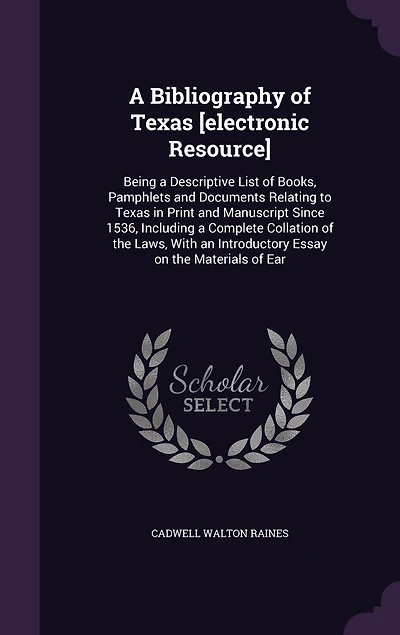 A Bibliography of Texas [electronic Resource]: Being a Descriptive List of Books, Pamphlets and Documents Relating to Texas in Print and Manuscript Since 1536, Including a Complete Collation of the Laws, With an Introductory Essay on the Materials of Ear