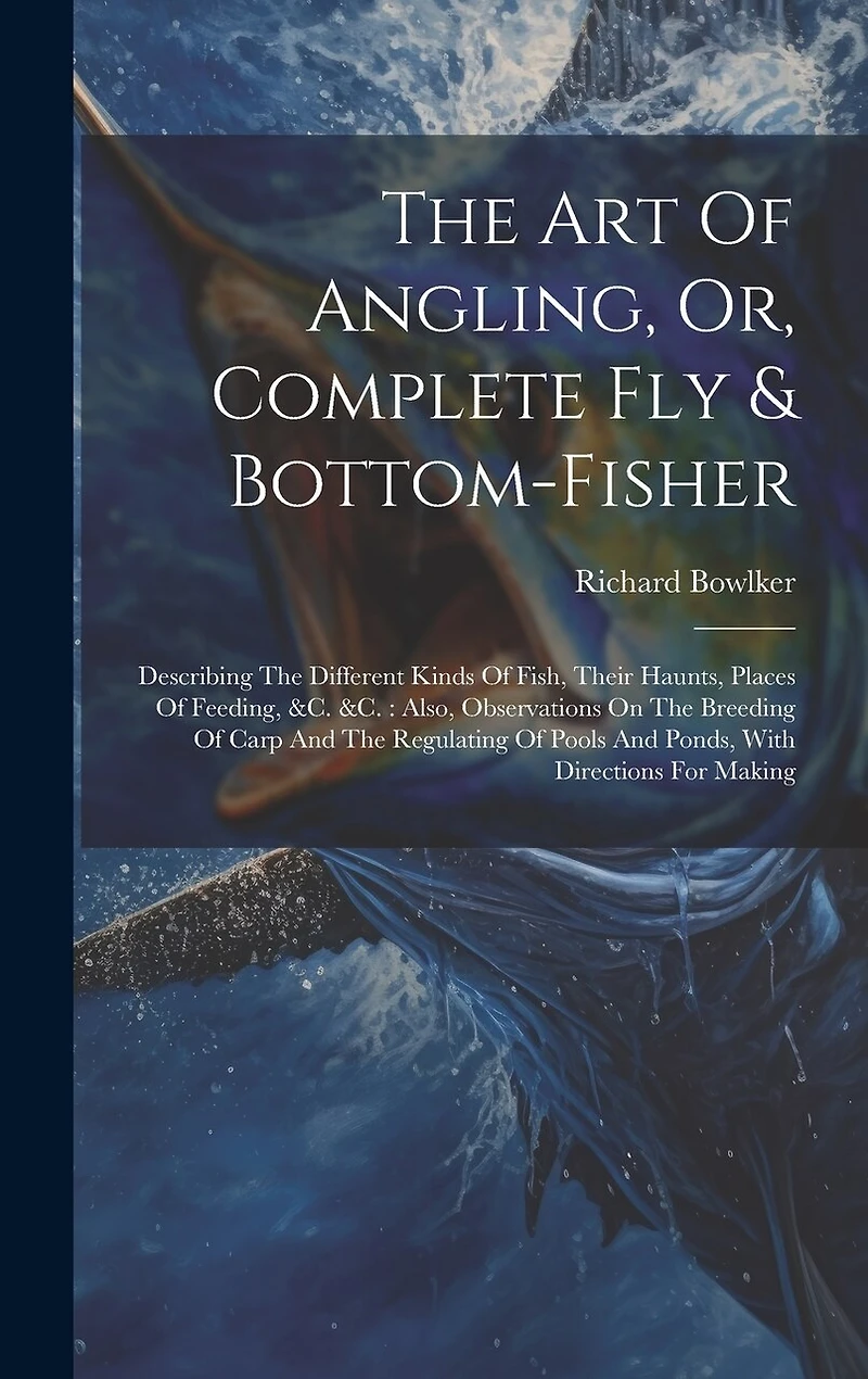 The Art Of Angling, Or, Complete Fly & Bottom-fisher: Describing The Different Kinds Of Fish, Their Haunts, Places Of Feeding, &c. &c.: Also, Observations On The Breeding Of Carp And The Regulating Of Pools And Ponds, With Directions For Making