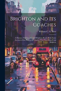 Brighton and its Coaches: A History of the London and Brighton Road, With Some Account of the Provincial Coaches That Have run From Brighton