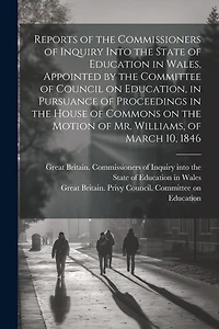 Reports of the Commissioners of Inquiry Into the State of Education in Wales, Appointed by the Committee of Council on Education, in Pursuance of Proceedings in the House of Commons on the Motion of Mr. Williams, of March 10