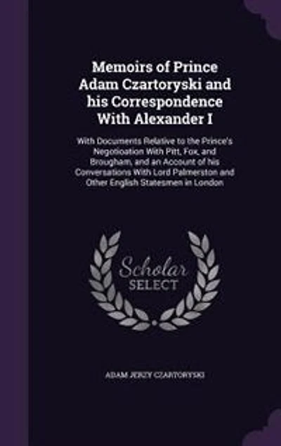 Memoirs of Prince Adam Czartoryski and his Correspondence With Alexander I: With Documents Relative to the Prince's Negotioation With Pitt, Fox, and Brougham, and an Account of his Conversations With Lord Palmerston and Other English Statesmen in London