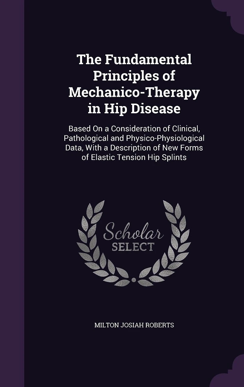 The Fundamental Principles of Mechanico-Therapy in Hip Disease: Based On a Consideration of Clinical, Pathological and Physico-Physiological Data, With a Description of New Forms of Elastic Tension Hip Splints