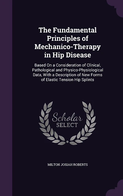 The Fundamental Principles of Mechanico-Therapy in Hip Disease: Based On a Consideration of Clinical, Pathological and Physico-Physiological Data, With a Description of New Forms of Elastic Tension Hip Splints