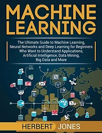 Machine Learning: The Ultimate Guide to Machine Learning, Neural Networks and Deep Learning for Beginners Who Want to Understand Applications, Artificial Intelligence, Data Mining, Big Data and More