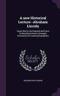 A new Historical Lecture--Abraham Lincoln: Liquor Men's Lies Exposed and Facts of Absorbing Interest Strangely Omitted by his Leading Biographers