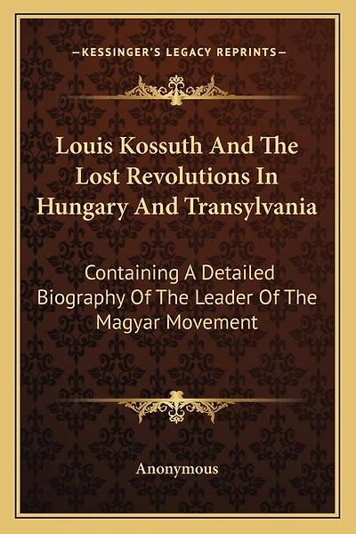 Louis Kossuth And The Lost Revolutions In Hungary And Transylvania: Containing A Detailed Biography Of The Leader Of The Magyar Movement