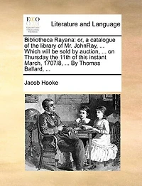 Bibliotheca Rayana: Or, a Catalogue of the Library of Mr. Johnray, ... Which Will Be Sold by Auction, ... on Thursday the 11th of This Instant March, 1707/8, ... by Thomas Ballard, ...