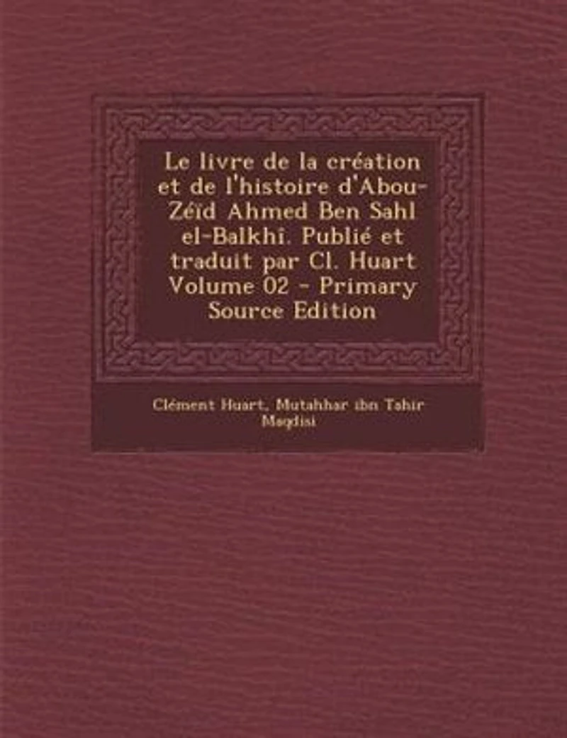 Le livre de la création et l'histoire d'Abou-Zéïd Ahmed Ben Sahl el-Balkhî. Publié traduit par Cl. Huart; Volume 02