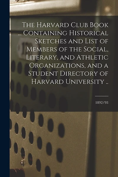The Harvard Club Book ... Containing Historical Sketches and List of Members of the Social, Literary, and Athletic Organizations, and a Student Directory of Harvard University ..; 1892/93