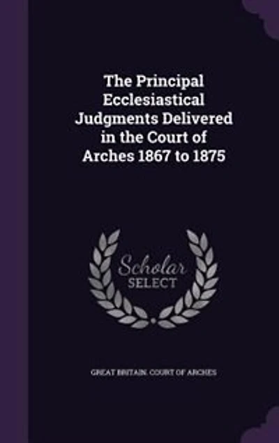 The Principal Ecclesiastical Judgments Delivered in the Court of Arches 1867 to 1875