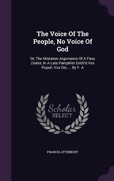 The Voice Of The People, No Voice Of God: Or, The Mistaken Arguments Of A Fiery Zealot, In A Late Pamphlet Entitl'd Vox Populi, Vox Dei, ... By F. A