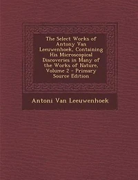 the Select Works of Antony Van Leeuwenhoek, Containing His Microscopical Discoveries Many Nature, Volume 2