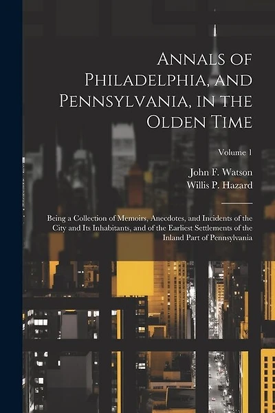 Annals of Philadelphia, and Pennsylvania, in the Olden Time; Being a Collection of Memoirs, Anecdotes, and Incidents of the City and its Inhabitants, and of the Earliest Settlements of the Inland Part of Pennsylvania; Volume 1